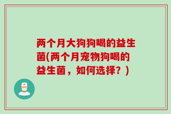 两个月大狗狗喝的益生菌(两个月宠物狗喝的益生菌，如何选择？)