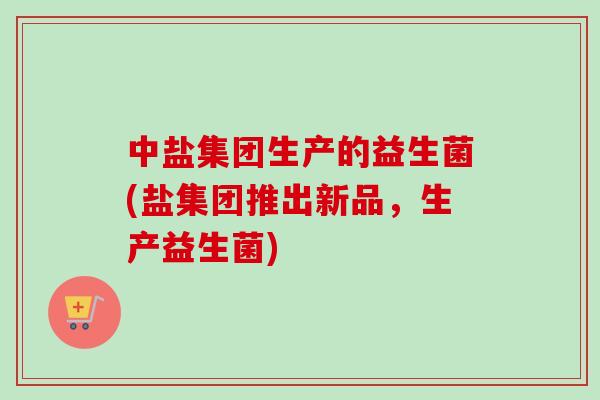 中盐集团生产的益生菌(盐集团推出新品，生产益生菌)