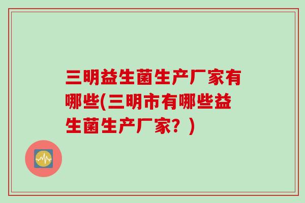 三明益生菌生产厂家有哪些(三明市有哪些益生菌生产厂家?) 三明益生菌生产厂家有哪些(三明市有哪些益生菌生产厂家?)
