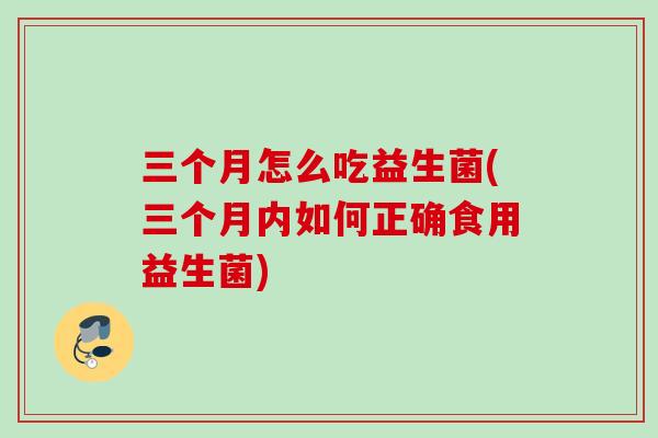 三个月怎么吃益生菌(三个月内如何正确食用益生菌) 三个月怎么吃益生菌(三个月内如何正确食用益生菌)