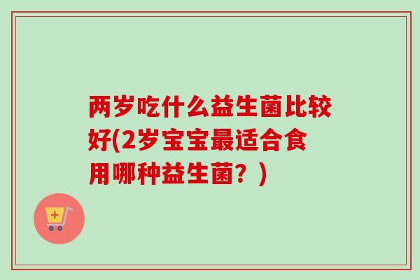 两岁吃什么益生菌比较好(2岁宝宝适合食用哪种益生菌?) 两岁吃什么益生菌比较好(2岁宝宝适合食用哪种益生菌?)