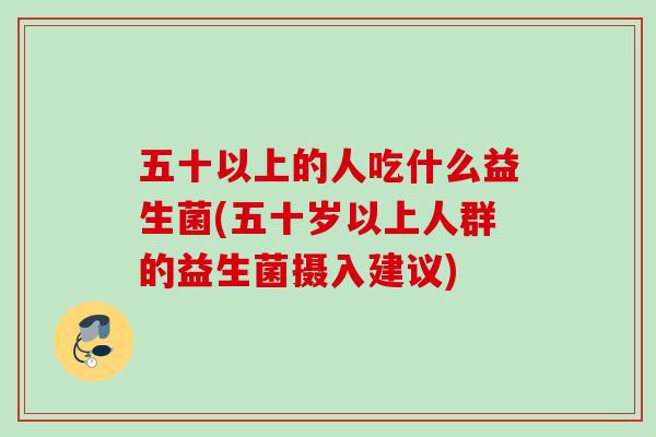 五十以上的人吃什么益生菌(五十岁以上人群的益生菌摄入建议)