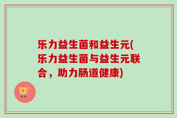 乐力益生菌和益生元(乐力益生菌与益生元联合,助力肠道健康) 乐力益生菌和益生元(乐力益生菌与益生元联合,助力肠道健康)