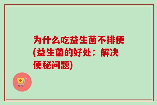 为什么吃益生菌不排便(益生菌的好处:解决问题) 为什么吃益生菌不排便(益生菌的好处:解决问题)