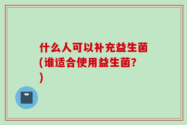 什么人可以补充益生菌(谁适合使用益生菌？)