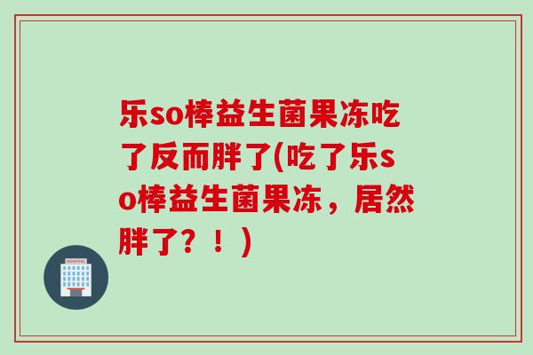 乐so棒益生菌果冻吃了反而胖了(吃了乐so棒益生菌果冻,居然胖了?!) 乐so棒益生菌果冻吃了反而胖了(吃了乐so棒益生菌果冻,居然胖了?!)