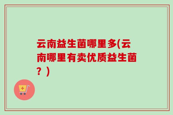 云南益生菌哪里多(云南哪里有卖优质益生菌?) 云南益生菌哪里多(云南哪里有卖优质益生菌?)