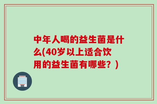 中年人喝的益生菌是什么(40岁以上适合饮用的益生菌有哪些？)