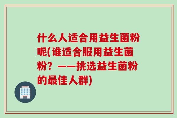 什么人适合用益生菌粉呢(谁适合服用益生菌粉？——挑选益生菌粉的最佳人群)