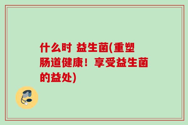什么时 益生菌(重塑肠道健康！享受益生菌的益处)