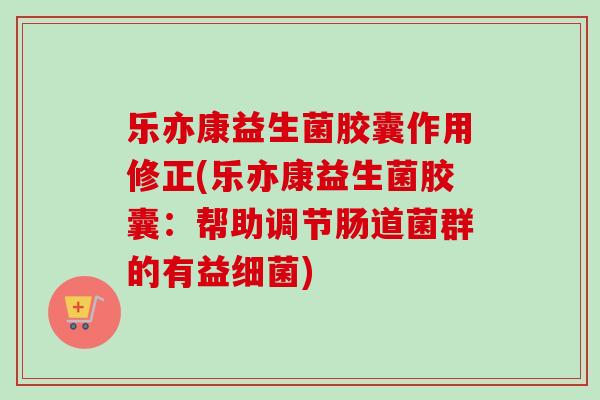 乐亦康益生菌胶囊作用修正(乐亦康益生菌胶囊：帮助调节肠道菌群的有益细菌)