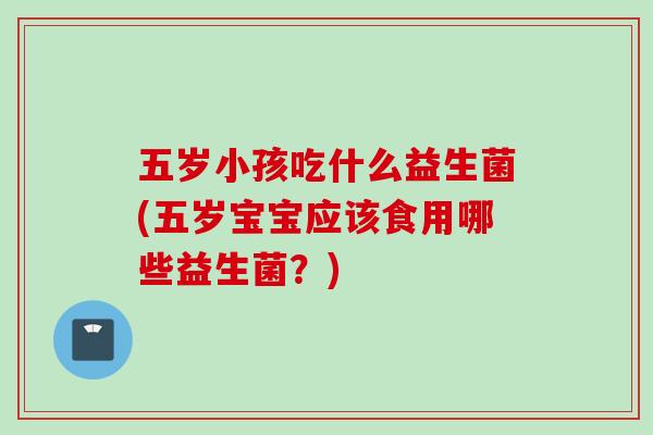 五岁小孩吃什么益生菌(五岁宝宝应该食用哪些益生菌？)