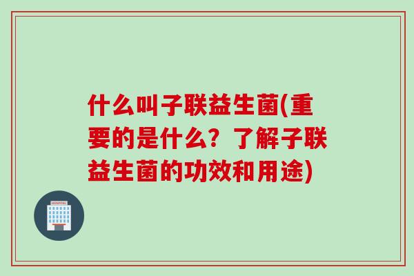 什么叫子联益生菌(重要的是什么？了解子联益生菌的功效和用途)