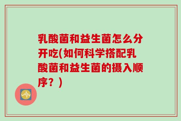 乳酸菌和益生菌怎么分开吃(如何科学搭配乳酸菌和益生菌的摄入顺序?) 乳酸菌和益生菌怎么分开吃(如何科学搭配乳酸菌和益生菌的摄入顺序?)