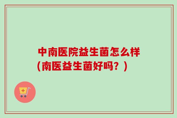 中南医院益生菌怎么样(南医益生菌好吗？)