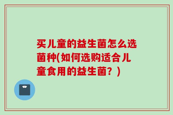 买儿童的益生菌怎么选菌种(如何选购适合儿童食用的益生菌？)