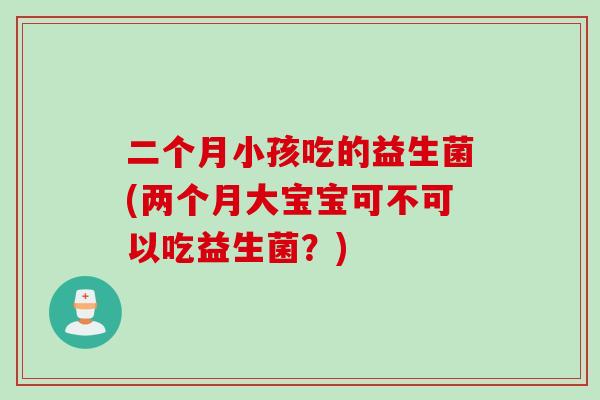 二个月小孩吃的益生菌(两个月大宝宝可不可以吃益生菌？)