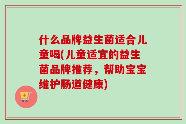 什么品牌益生菌适合儿童喝(儿童适宜的益生菌品牌推荐，帮助宝宝维护肠道健康)