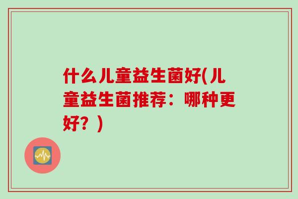 什么儿童益生菌好(儿童益生菌推荐:哪种更好?) 什么儿童益生菌好(儿童益生菌推荐:哪种更好?)