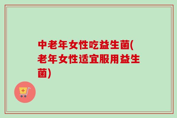 中老年女性吃益生菌(老年女性适宜服用益生菌)