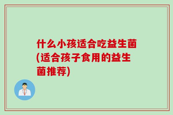 什么小孩适合吃益生菌(适合孩子食用的益生菌推荐) 什么小孩适合吃益生菌(适合孩子食用的益生菌推荐)