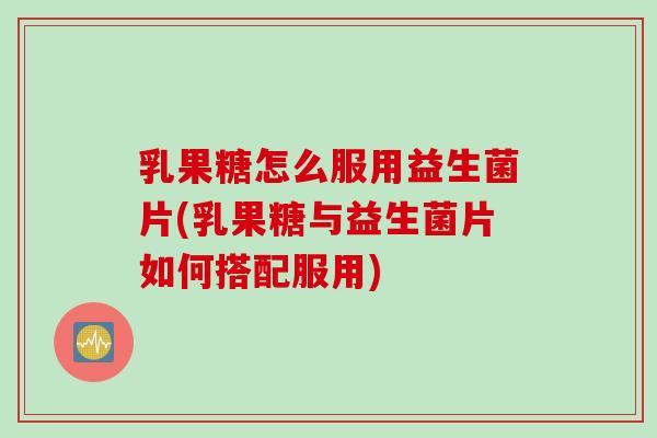 乳果糖怎么服用益生菌片(乳果糖与益生菌片如何搭配服用) 乳果糖怎么服用益生菌片(乳果糖与益生菌片如何搭配服用)