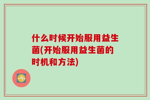 什么时候开始服用益生菌(开始服用益生菌的时机和方法) 什么时候开始服用益生菌(开始服用益生菌的时机和方法)