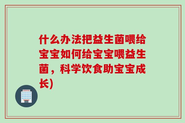 什么办法把益生菌喂给宝宝如何给宝宝喂益生菌,科学饮食助宝宝成长) 什么办法把益生菌喂给宝宝如何给宝宝喂益生菌,科学饮食助宝宝成长)