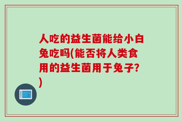 人吃的益生菌能给小白兔吃吗(能否将人类食用的益生菌用于兔子?) 人吃的益生菌能给小白兔吃吗(能否将人类食用的益生菌用于兔子?)