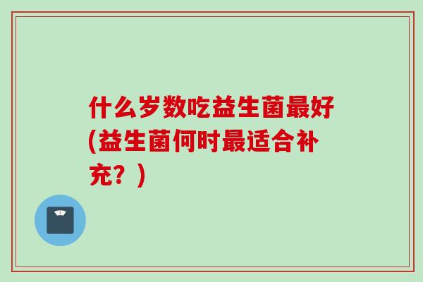 什么岁数吃益生菌好(益生菌何时适合补充?) 什么岁数吃益生菌好(益生菌何时适合补充?)