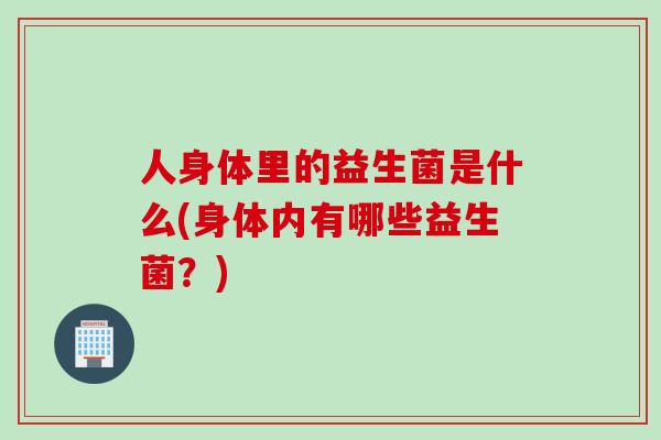 人身体里的益生菌是什么(身体内有哪些益生菌？)