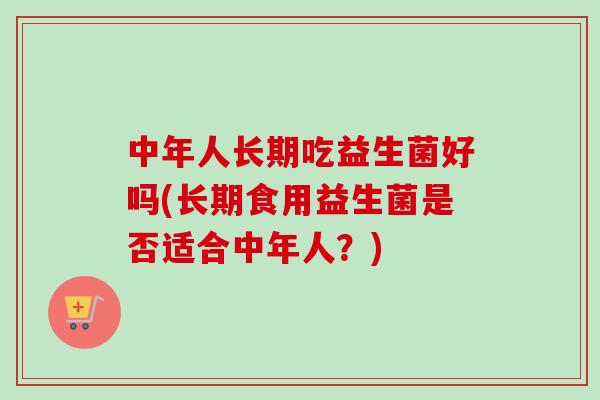 中年人长期吃益生菌好吗(长期食用益生菌是否适合中年人?) 中年人长期吃益生菌好吗(长期食用益生菌是否适合中年人?)