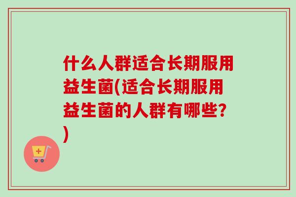 什么人群适合长期服用益生菌(适合长期服用益生菌的人群有哪些？)