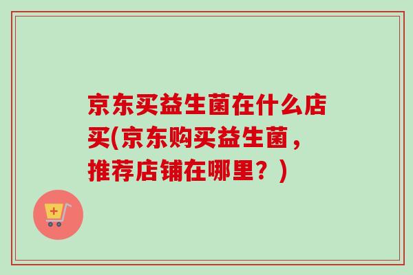 京东买益生菌在什么店买(京东购买益生菌，推荐店铺在哪里？)