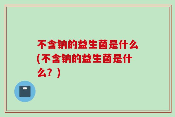 不含钠的益生菌是什么(不含钠的益生菌是什么？)