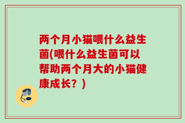 两个月小猫喂什么益生菌(喂什么益生菌可以帮助两个月大的小猫健康成长?) 两个月小猫喂什么益生菌(喂什么益生菌可以帮助两个月大的小猫健康成长?)