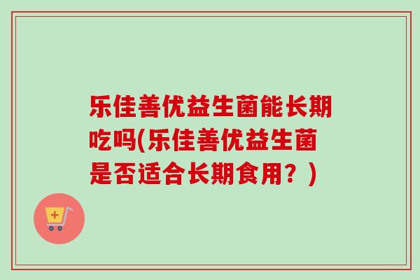 乐佳善优益生菌能长期吃吗(乐佳善优益生菌是否适合长期食用？)