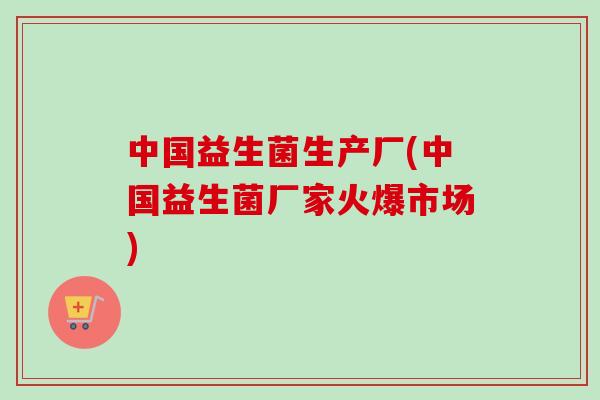 中国益生菌生产厂(中国益生菌厂家火爆市场)