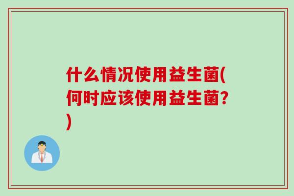 什么情况使用益生菌(何时应该使用益生菌？)