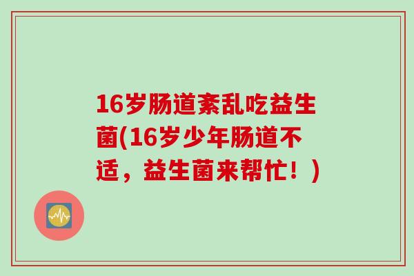 16岁肠道紊乱吃益生菌(16岁少年肠道不适,益生菌来帮忙!) 16岁肠道紊乱吃益生菌(16岁少年肠道不适,益生菌来帮忙!)