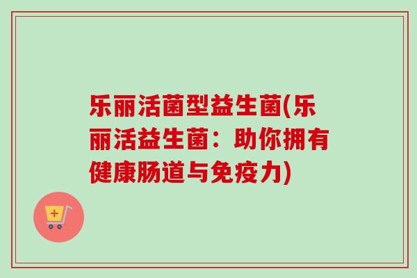 乐丽活菌型益生菌(乐丽活益生菌：助你拥有健康肠道与力)