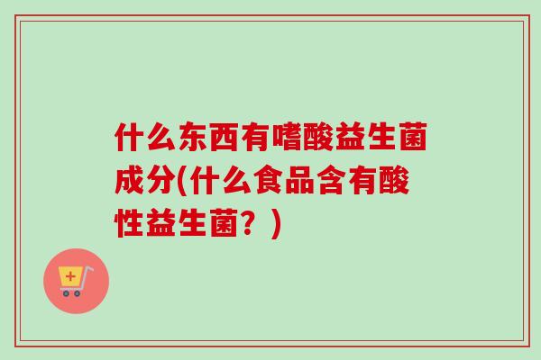 什么东西有嗜酸益生菌成分(什么食品含有酸性益生菌?) 什么东西有嗜酸益生菌成分(什么食品含有酸性益生菌?)