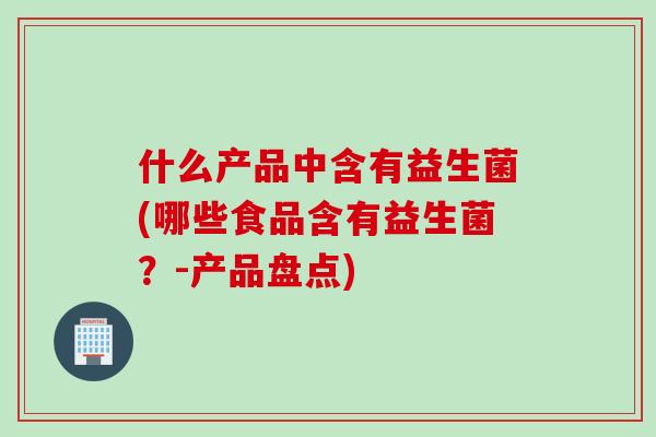 什么产品中含有益生菌(哪些食品含有益生菌？-产品盘点)