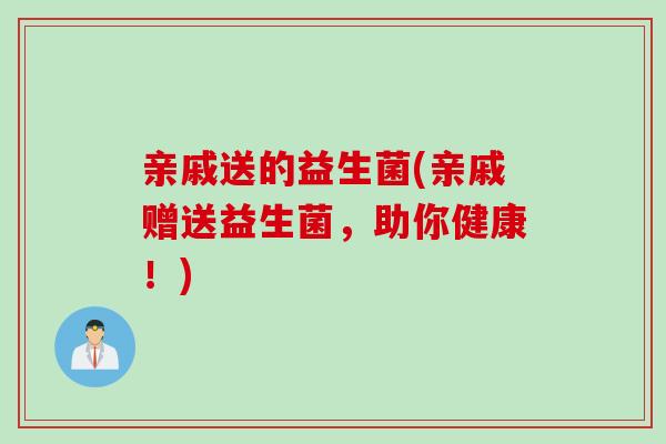 亲戚送的益生菌(亲戚赠送益生菌,助你健康!) 亲戚送的益生菌(亲戚赠送益生菌,助你健康!)