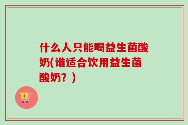 什么人只能喝益生菌酸奶(谁适合饮用益生菌酸奶?) 什么人只能喝益生菌酸奶(谁适合饮用益生菌酸奶?)