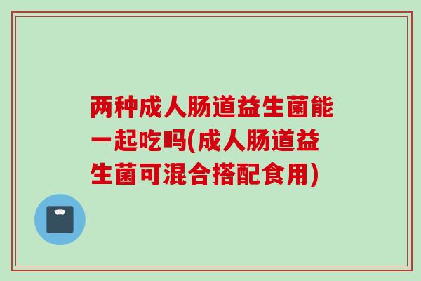 两种成人肠道益生菌能一起吃吗(成人肠道益生菌可混合搭配食用) 两种成人肠道益生菌能一起吃吗(成人肠道益生菌可混合搭配食用)