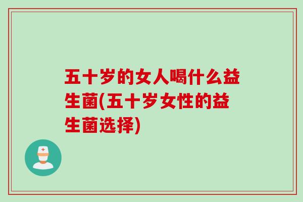 五十岁的女人喝什么益生菌(五十岁女性的益生菌选择) 五十岁的女人喝什么益生菌(五十岁女性的益生菌选择)