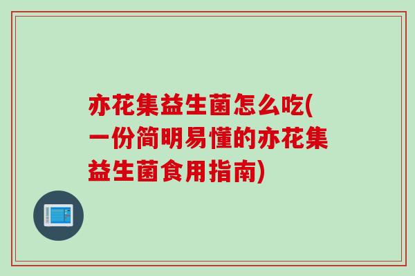 亦花集益生菌怎么吃(一份简明易懂的亦花集益生菌食用指南)