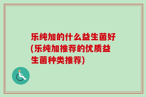 乐纯加的什么益生菌好(乐纯加推荐的优质益生菌种类推荐) 乐纯加的什么益生菌好(乐纯加推荐的优质益生菌种类推荐)