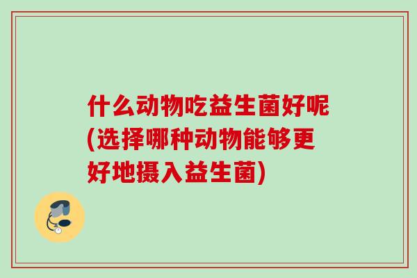 什么动物吃益生菌好呢(选择哪种动物能够更好地摄入益生菌) 什么动物吃益生菌好呢(选择哪种动物能够更好地摄入益生菌)